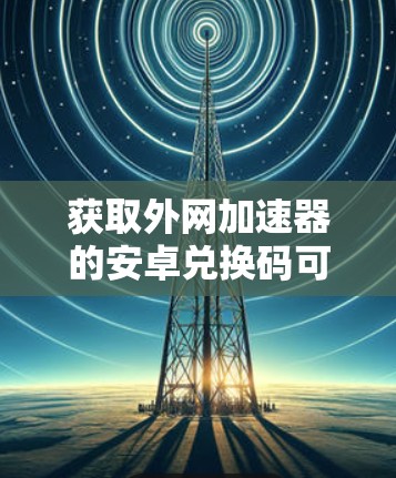 获取外网加速器的安卓兑换码可以按照以下步骤进行 获取外网加速器的安卓兑换码可以按照以下步骤进行