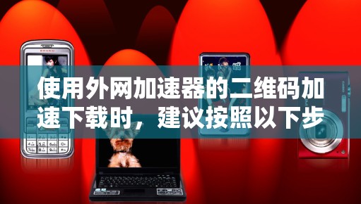 使用外网加速器的二维码加速下载时，建议按照以下步骤进行操作，以确保安全和高效