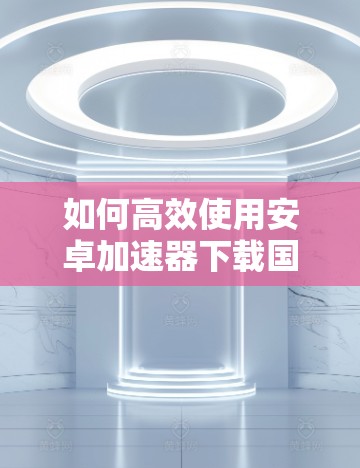 如何高效使用安卓加速器下载国外网站？背后的 trick与优化方法
