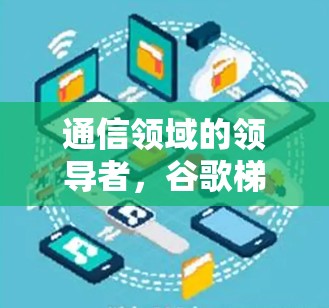通信领域的领导者,谷歌梯子加速器的创新与变革 通信领域的领导者,谷歌梯子加速器的创新与变革