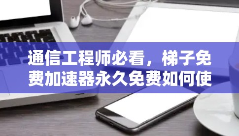 通信工程师必看，梯子免费加速器永久免费如何使用