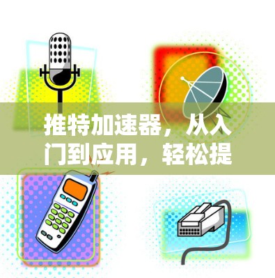 推特加速器，从入门到应用，轻松提升内容在推特上的传播效率