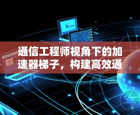 通信工程师视角下的加速器梯子，构建高效通信网络的技术解析