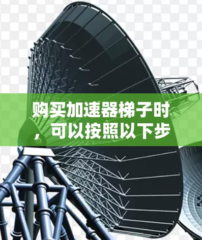 购买加速器梯子时，可以按照以下步骤进行，确保买到适合自己的产品