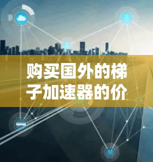 购买国外的梯子加速器的价格因多种因素而异，包括设计、功能、材料、地区市场、生产成本、售后服务以及用户需求等。以下是详细的分析和建议