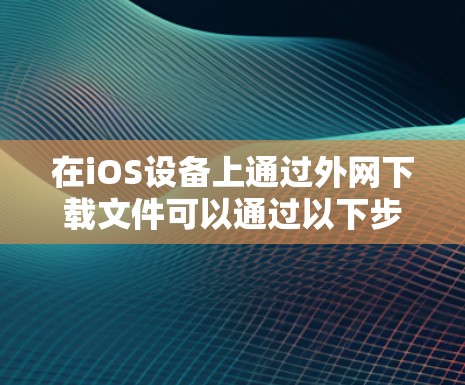 在iOS设备上通过外网下载文件可以通过以下步骤实现