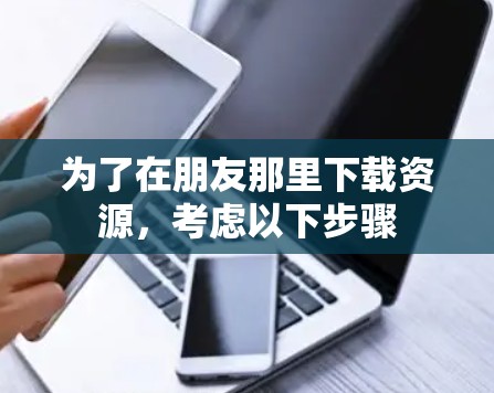 为了在朋友那里下载资源,考虑以下步骤 为了在朋友那里下载资源,考虑以下步骤