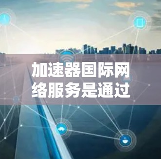 加速器国际网络服务是通过加速器来连接国际网络的工具，旨在帮助用户更快地下载和上传互联网资源。以下是对该服务的详细总结