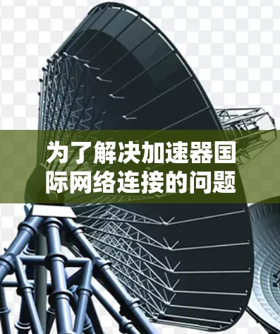 为了解决加速器国际网络连接的问题，我们可以按照以下步骤进行