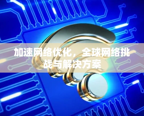 加速网络优化,全球网络挑战与解决方案 加速网络优化,全球网络挑战与解决方案