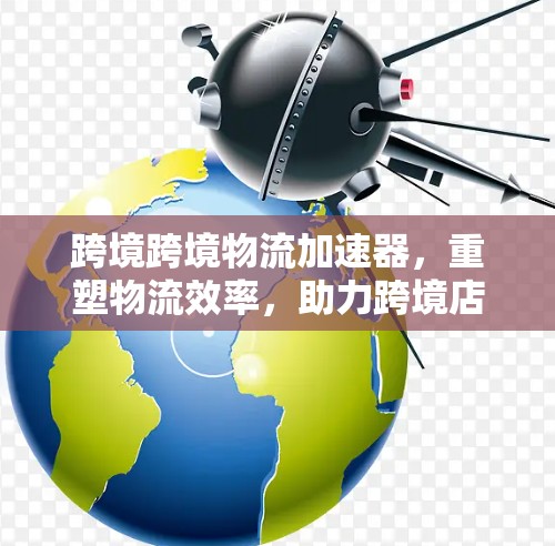跨境跨境物流加速器，重塑物流效率，助力跨境店铺快速响应