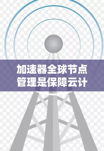 加速器全球节点管理是保障云计算和云服务安全的重要措施，涉及多个步骤和策略，以下是系统性的总结