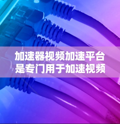 加速器视频加速平台是专门用于加速视频流的工具，帮助用户优化视频体验。以下是对这些平台的详细介绍和推荐