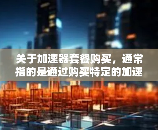 关于加速器套餐购买，通常指的是通过购买特定的加速器（如硬件加速器、软件加速器或组合加速器）来提升计算能力和性能。以下是一些常见的加速器套餐购买方式和建议