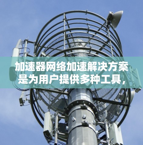 加速器网络加速解决方案是为用户提供多种工具，以优化电脑性能，提升效率。以下是对这些加速器的详细总结