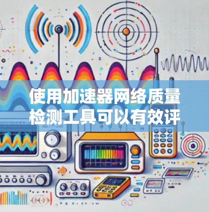 使用加速器网络质量检测工具可以有效评估和优化网络性能，以下是详细的步骤和建议