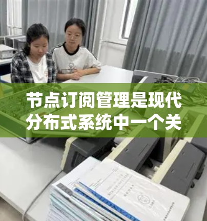 节点订阅管理是现代分布式系统中一个关键的技术，用于通过节点管理消息，确保系统的高效和可靠。以下是对节点订阅管理的详细总结
