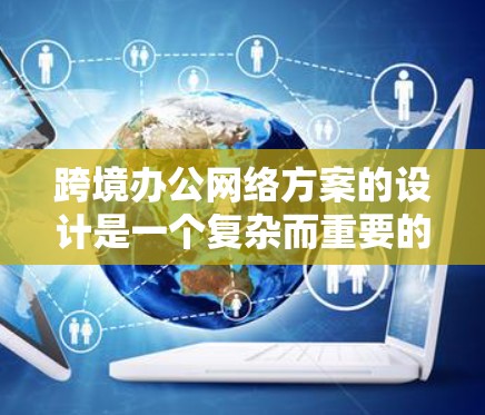 跨境办公网络方案的设计是一个复杂而重要的步骤，它需要考虑多个因素，包括技术、安全和管理等。以下是一个通用的跨境办公网络方案的设计框架，供你参考