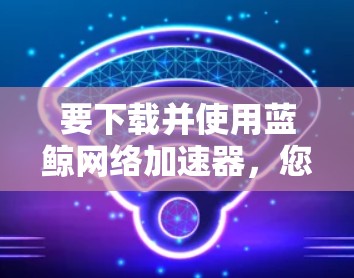 要下载并使用蓝鲸网络加速器，您可以按照以下步骤操作