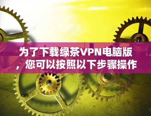为了下载绿茶VPN电脑版,您可以按照以下步骤操作 为了下载绿茶VPN电脑版,您可以按照以下步骤操作